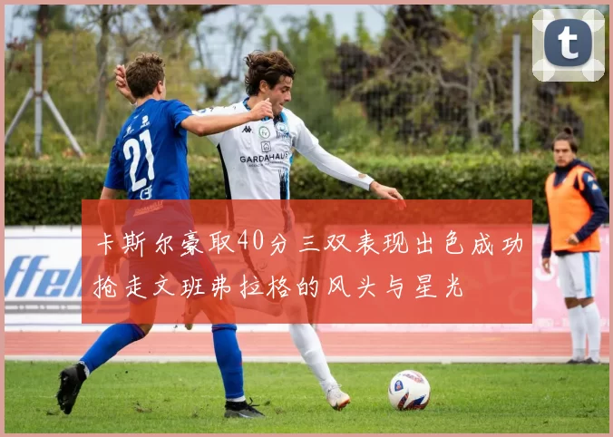 卡斯尔豪取40分三双表现出色成功抢走文班弗拉格的风头与星光