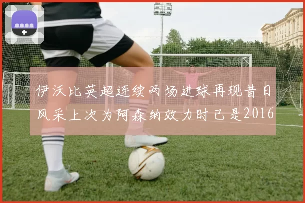 伊沃比英超连续两场进球再现昔日风采上次为阿森纳效力时已是2016年